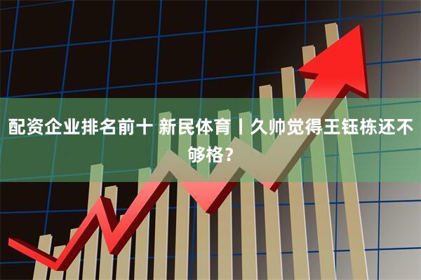配资企业排名前十 新民体育丨久帅觉得王钰栋还不够格？