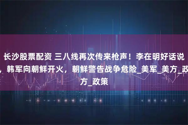 长沙股票配资 三八线再次传来枪声！李在明好话说尽，韩军向朝鲜开火，朝鲜警告战争危险_美军_美方_政策