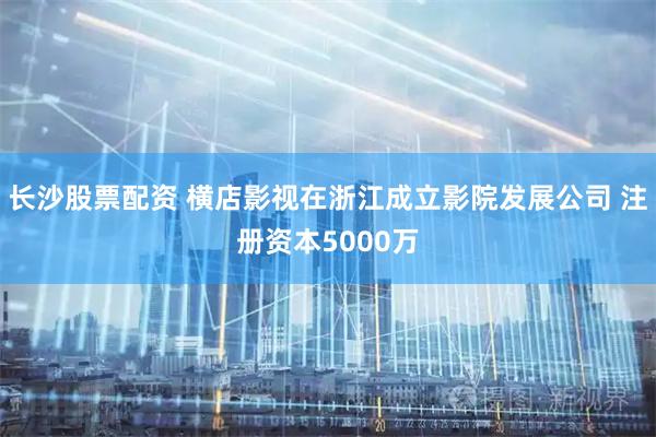 长沙股票配资 横店影视在浙江成立影院发展公司 注册资本5000万