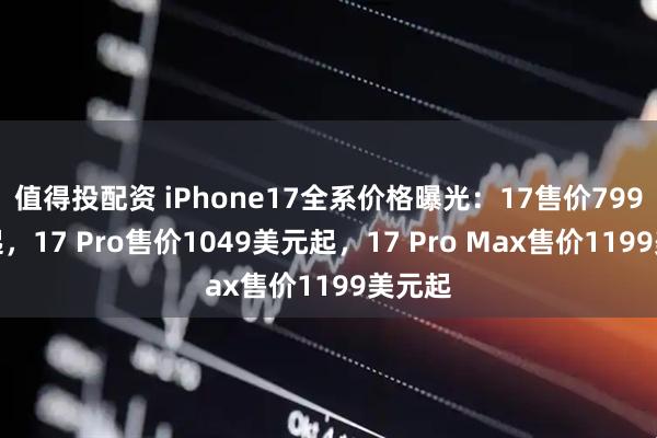 值得投配资 iPhone17全系价格曝光：17售价799美元起，17 Pro售价1049美元起，17 Pro Max售价1199美元起
