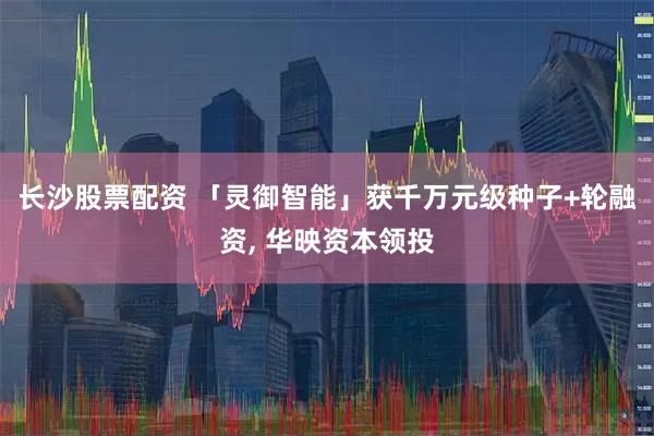 长沙股票配资 「灵御智能」获千万元级种子+轮融资, 华映资本领投