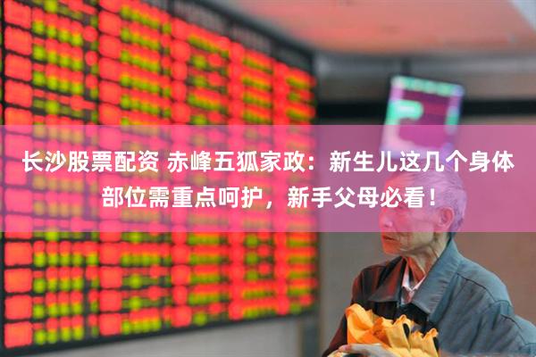 长沙股票配资 赤峰五狐家政：新生儿这几个身体部位需重点呵护，新手父母必看！