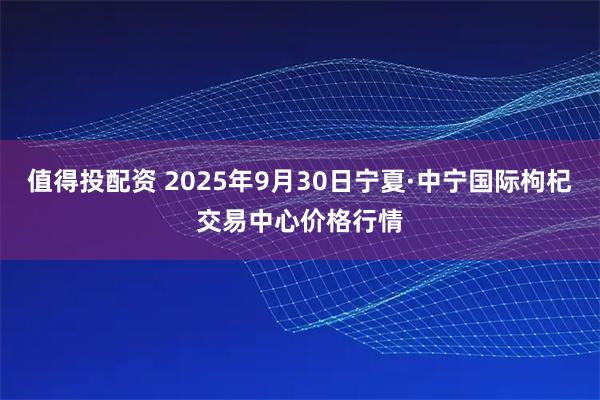 值得投配资 2025年9月30日宁夏·中宁国际枸杞交易中心价格行情