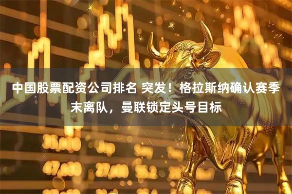 中国股票配资公司排名 突发！格拉斯纳确认赛季末离队，曼联锁定头号目标